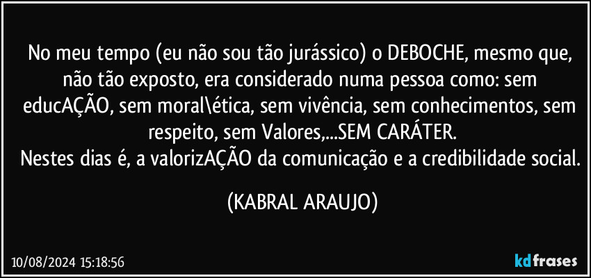 No meu tempo (eu não sou tão jurássico) o DEBOCHE, mesmo que, não tão exposto, era considerado numa pessoa como: sem educAÇÃO, sem moral\ética, sem vivência, sem conhecimentos, sem respeito, sem Valores,...SEM CARÁTER.
Nestes dias é, a valorizAÇÃO da comunicação e a credibilidade social. (KABRAL ARAUJO)