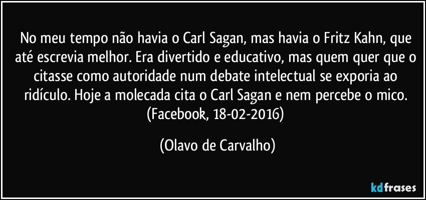 No meu tempo não havia o Carl Sagan, mas havia o Fritz Kahn, que até escrevia melhor. Era divertido e educativo, mas quem quer que o citasse como autoridade num debate intelectual se exporia ao ridículo. Hoje a molecada cita o Carl Sagan e nem percebe o mico. (Facebook, 18-02-2016) (Olavo de Carvalho)