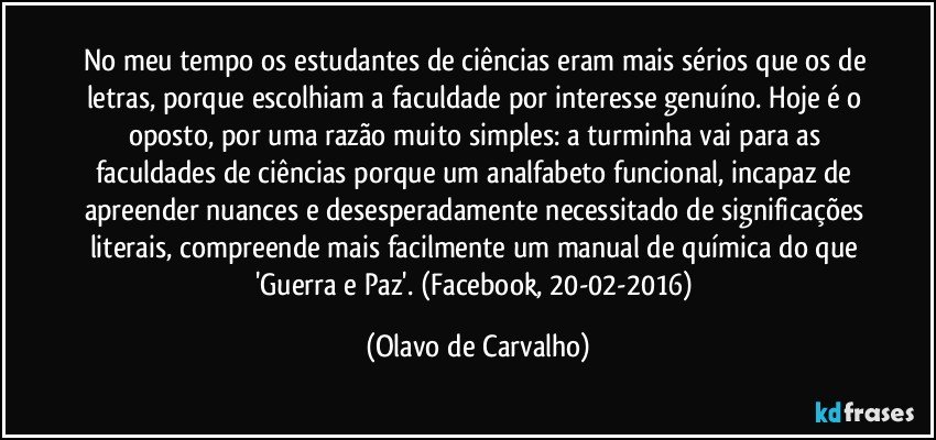 No meu tempo os estudantes de ciências eram mais sérios que os de letras, porque escolhiam a faculdade por interesse genuíno. Hoje é o oposto, por uma razão muito simples: a turminha vai para as faculdades de ciências porque um analfabeto funcional, incapaz de apreender nuances e desesperadamente necessitado de significações literais, compreende mais facilmente um manual de química do que 'Guerra e Paz'. (Facebook, 20-02-2016) (Olavo de Carvalho)