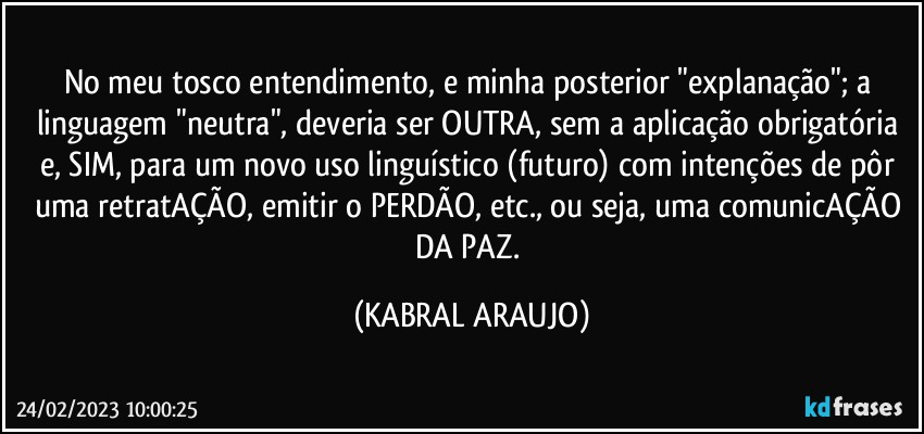 No meu tosco entendimento, e minha posterior "explanação"; a linguagem "neutra", deveria ser OUTRA, sem a aplicação obrigatória e, SIM, para um novo uso linguístico (futuro) com intenções de pôr uma retratAÇÃO, emitir o PERDÃO, etc., ou seja, uma comunicAÇÃO DA PAZ. (KABRAL ARAUJO)