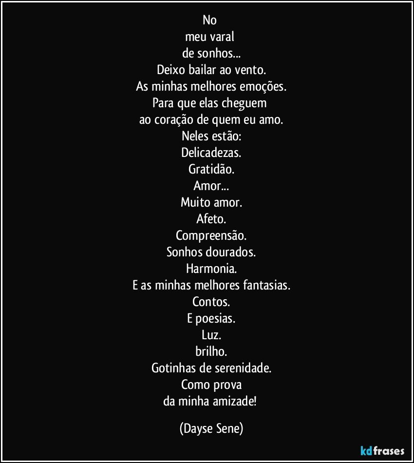 No 
meu varal 
de sonhos...
Deixo bailar ao vento.
As minhas melhores emoções.
Para que elas cheguem 
ao coração de quem eu amo.
Neles estão:
Delicadezas.
Gratidão.
Amor...
Muito amor.
Afeto.
Compreensão.
Sonhos dourados.
Harmonia.
E as minhas melhores fantasias.
Contos.
E poesias.
Luz.
brilho.
Gotinhas de serenidade.
Como prova
da minha amizade! (Dayse Sene)