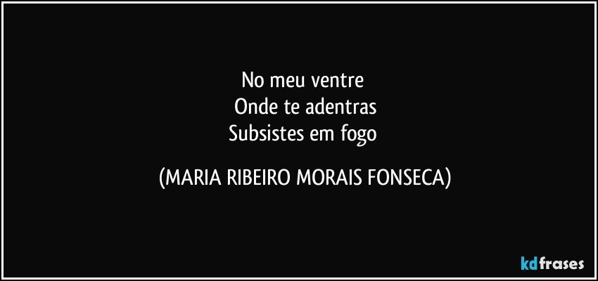 No meu ventre 
Onde te adentras
Subsistes em fogo (MARIA RIBEIRO MORAIS FONSECA)