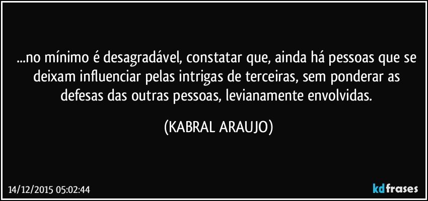 ...no mínimo é desagradável, constatar que, ainda há pessoas que se deixam influenciar pelas intrigas de terceiras, sem ponderar as defesas das outras pessoas, levianamente envolvidas. (KABRAL ARAUJO)