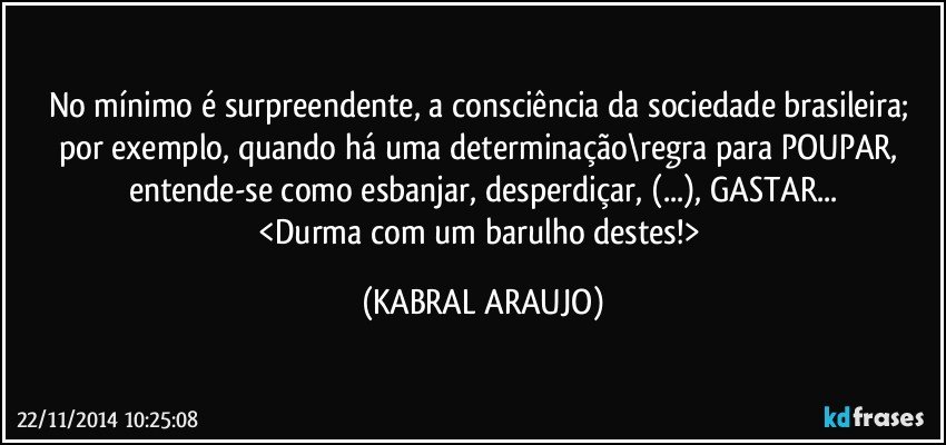 No mínimo é surpreendente, a consciência da sociedade brasileira; por exemplo, quando há uma determinação\regra para POUPAR, entende-se como esbanjar, desperdiçar, (...), GASTAR...
<Durma com um barulho destes!> (KABRAL ARAUJO)