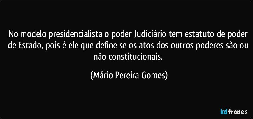 No modelo presidencialista o poder Judiciário tem estatuto de poder de Estado, pois é ele que define se os atos dos outros poderes são ou não constitucionais. (Mário Pereira Gomes)