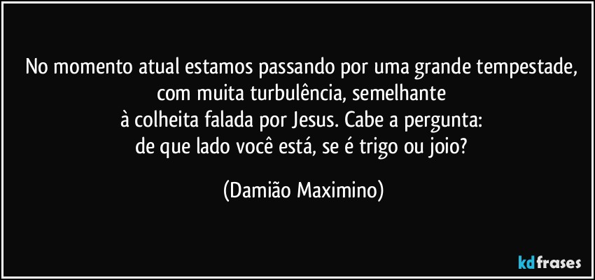 No momento atual estamos passando por uma grande tempestade, com muita turbulência, semelhante 
à colheita falada por Jesus. Cabe a pergunta: 
de que lado você está, se é trigo ou joio? (Damião Maximino)