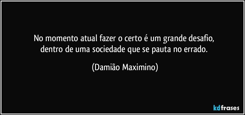 No momento atual fazer o certo é um grande desafio, 
dentro de uma sociedade que se pauta no errado. (Damião Maximino)