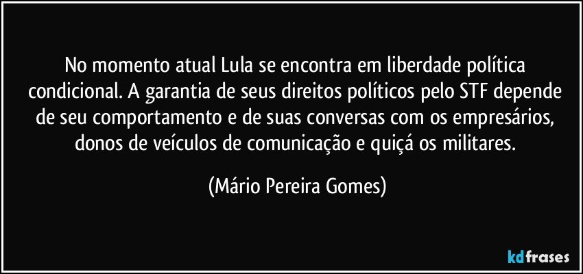 No momento atual Lula se encontra em liberdade política condicional. A garantia de seus direitos políticos pelo STF depende de seu comportamento e de suas conversas com os empresários, donos de veículos de comunicação e quiçá os militares. (Mário Pereira Gomes)