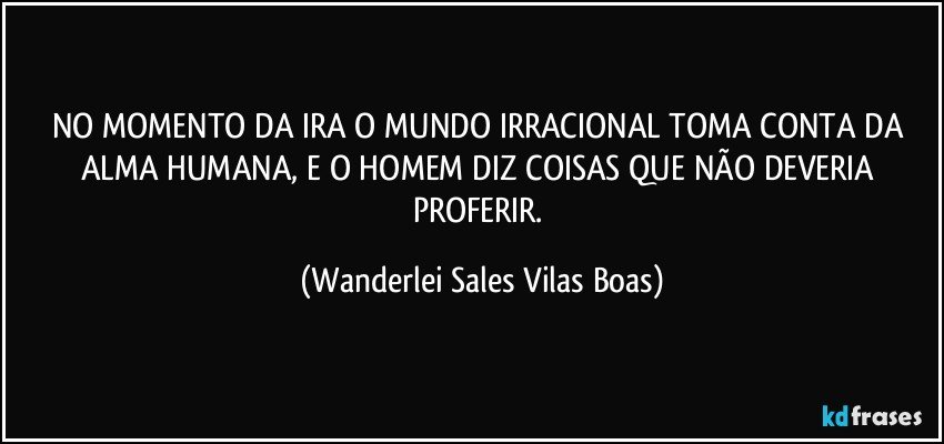 NO MOMENTO DA IRA O MUNDO IRRACIONAL TOMA CONTA DA ALMA HUMANA, E O HOMEM DIZ COISAS QUE NÃO DEVERIA PROFERIR. (Wanderlei Sales Vilas Boas)