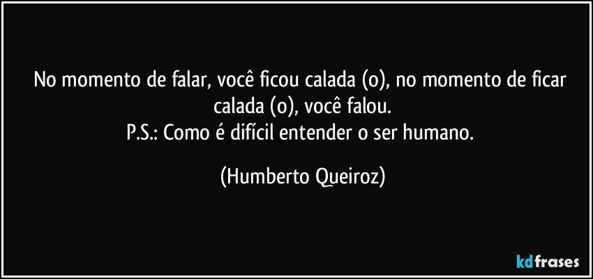 No momento de falar, você ficou calada (o), no momento de ficar calada (o), você falou.
P.S.: Como é difícil entender o ser humano. (Humberto Queiroz)