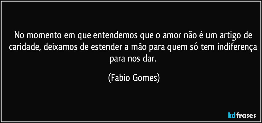 No momento em que entendemos que o amor não é um artigo de caridade, deixamos de estender a mão para quem só tem indiferença para nos dar. (Fabio Gomes)