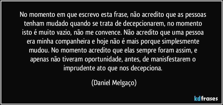 No momento em que escrevo esta frase, não acredito que as pessoas tenham mudado quando se trata de decepcionarem, no momento isto é muito vazio, não me convence. Não acredito que uma pessoa era minha companheira e hoje não é mais porque simplesmente mudou. No momento acredito que elas sempre foram assim, e apenas não tiveram oportunidade, antes, de manisfestarem o imprudente ato que nos decepciona. (Daniel Melgaço)