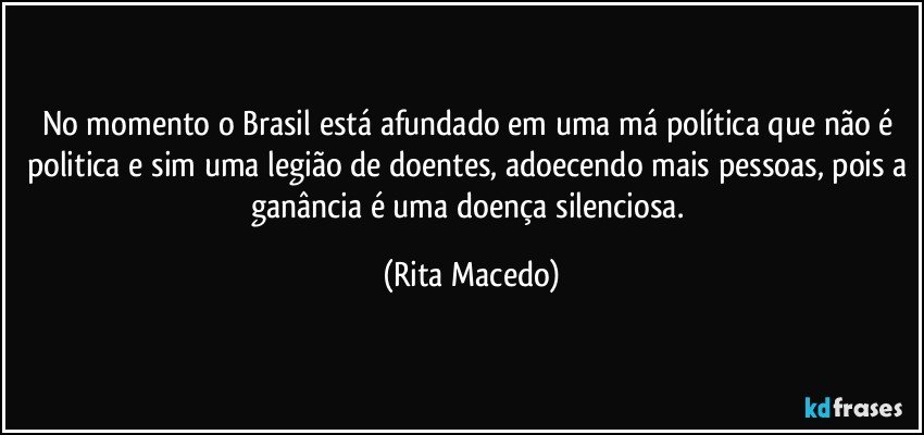 No momento o Brasil está afundado em uma má política que não é politica e sim uma legião de doentes, adoecendo mais pessoas, pois a ganância é uma doença silenciosa. (Rita Macedo)