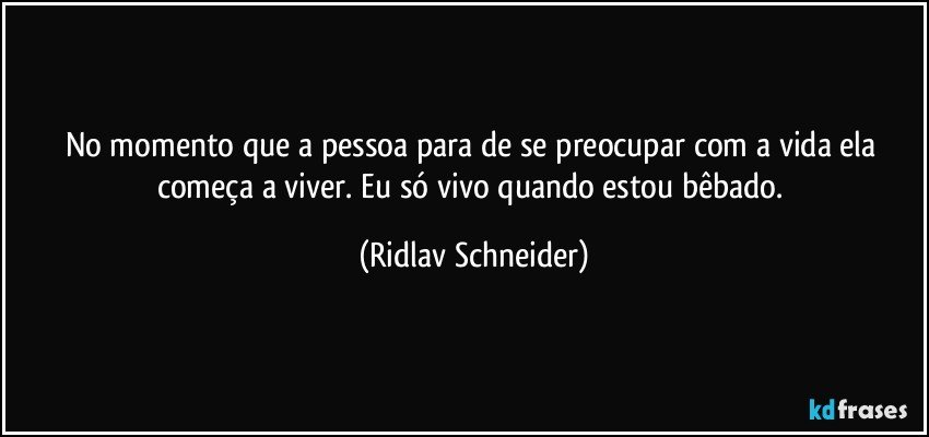 No momento que a pessoa para de se preocupar com a vida ela começa a viver. Eu só vivo quando estou bêbado. (Ridlav Schneider)