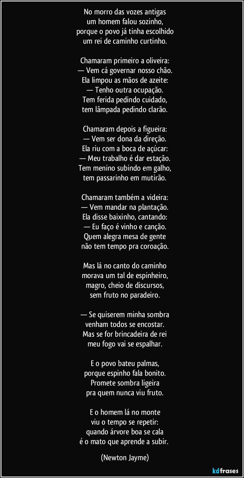 No morro das vozes antigas
um homem falou sozinho,
porque o povo já tinha escolhido
um rei de caminho curtinho.

Chamaram primeiro a oliveira:
— Vem cá governar nosso chão.
Ela limpou as mãos de azeite:
— Tenho outra ocupação.
Tem ferida pedindo cuidado,
tem lâmpada pedindo clarão.

Chamaram depois a figueira:
— Vem ser dona da direção.
Ela riu com a boca de açúcar:
— Meu trabalho é dar estação.
Tem menino subindo em galho,
tem passarinho em mutirão.

Chamaram também a videira:
— Vem mandar na plantação.
Ela disse baixinho, cantando:
— Eu faço é vinho e canção.
Quem alegra mesa de gente
não tem tempo pra coroação.

Mas lá no canto do caminho
morava um tal de espinheiro,
magro, cheio de discursos,
sem fruto no paradeiro.

— Se quiserem minha sombra
venham todos se encostar.
Mas se for brincadeira de rei
meu fogo vai se espalhar.

E o povo bateu palmas,
porque espinho fala bonito.
Promete sombra ligeira
pra quem nunca viu fruto.

E o homem lá no monte
viu o tempo se repetir:
quando árvore boa se cala
é o mato que aprende a subir. (Newton Jayme)