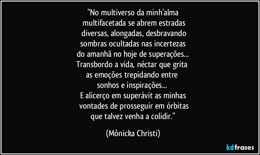 "No multiverso da minh'alma
 multifacetada se abrem estradas
 diversas, alongadas, desbravando
 sombras ocultadas nas incertezas 
do amanhã no hoje de superações...
Transbordo a vida, néctar que grita 
as emoções trepidando entre 
sonhos e inspirações... 
E alicerço em superávit as minhas
 vontades de prosseguir em órbitas
 que talvez venha a colidir." (Mônicka Christi)