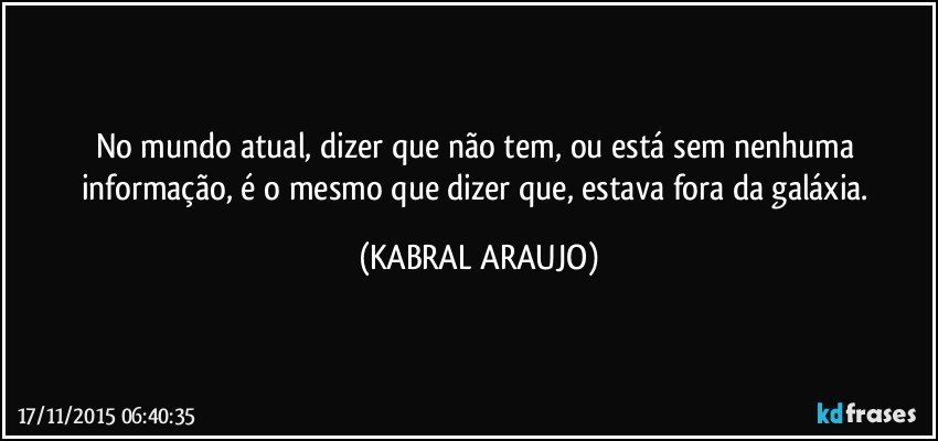 No mundo atual, dizer que não tem, ou está sem nenhuma informação, é o mesmo que dizer que, estava fora da galáxia. (KABRAL ARAUJO)