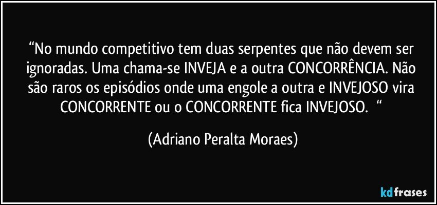 “No mundo competitivo tem duas serpentes que não devem ser ignoradas. Uma chama-se  INVEJA  e a outra CONCORRÊNCIA.  Não são raros os episódios onde uma engole a outra  e INVEJOSO vira CONCORRENTE ou o CONCORRENTE fica INVEJOSO. 	“ (Adriano Peralta Moraes)