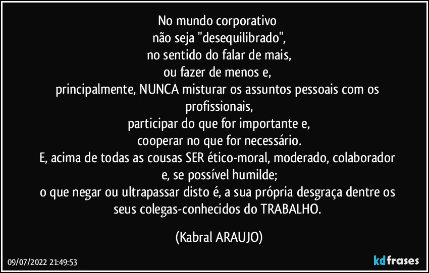 No mundo corporativo 
não seja "desequilibrado",
no sentido do falar de mais,
ou fazer de menos e, 
principalmente, NUNCA misturar os assuntos pessoais com os profissionais,
participar do que for importante e,
cooperar no que for necessário.
E, acima de todas as cousas SER ético-moral, moderado, colaborador e, se possível humilde;
o que negar ou ultrapassar disto é, a sua própria desgraça dentre os seus colegas-conhecidos do TRABALHO. (KABRAL ARAUJO)