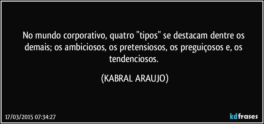 No mundo corporativo,  quatro "tipos" se destacam dentre os demais; os ambiciosos, os pretensiosos, os preguiçosos e, os tendenciosos. (KABRAL ARAUJO)