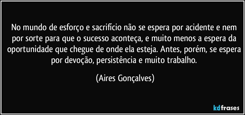 No mundo de esforço e sacrifício não se espera por acidente e nem por sorte para que o sucesso aconteça, e muito menos a espera da oportunidade que chegue de onde ela esteja. Antes, porém, se espera por devoção, persistência e muito trabalho. (Aires Gonçalves)