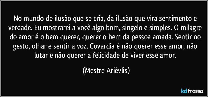 No mundo de ilusão  que se cria, da ilusão que vira sentimento e verdade. Eu mostrarei a você algo bom, singelo e simples. O milagre do amor é o bem querer, querer o bem da pessoa amada. Sentir no gesto, olhar e sentir a voz. Covardia é não querer esse amor, não lutar e não querer a felicidade de viver esse amor. (Mestre Ariévlis)