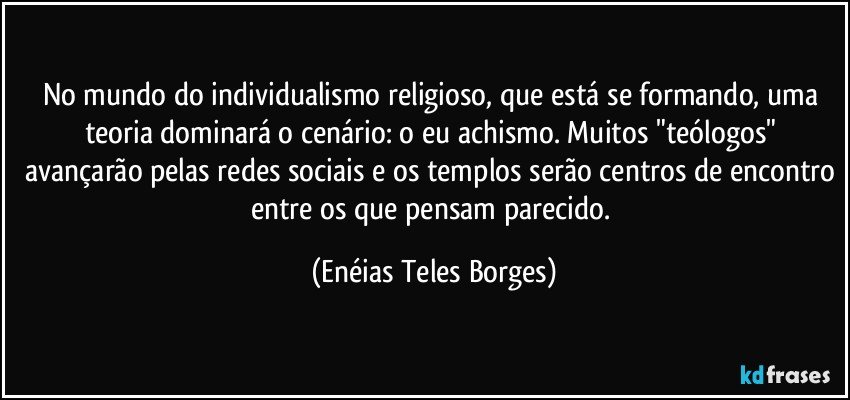 No mundo do individualismo religioso, que está se formando, uma teoria dominará o cenário: o eu achismo. Muitos "teólogos" avançarão pelas redes sociais e os templos serão centros de encontro entre os que pensam parecido. (Enéias Teles Borges)