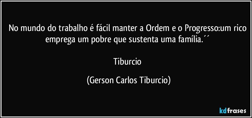 No mundo do trabalho é fácil manter a Ordem e o Progresso:um rico emprega um pobre que sustenta uma família.´´ 

Tiburcio (Gerson Carlos Tiburcio)