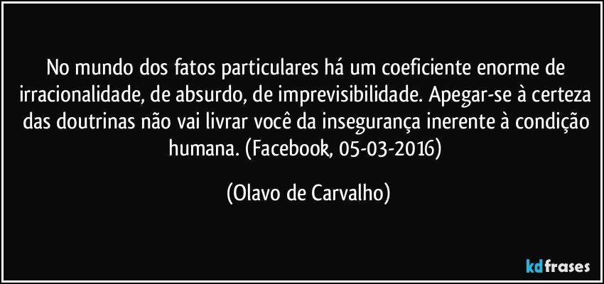 No mundo dos fatos particulares há um coeficiente enorme de irracionalidade, de absurdo, de imprevisibilidade. Apegar-se à certeza das doutrinas não vai livrar você da insegurança inerente à condição humana. (Facebook, 05-03-2016) (Olavo de Carvalho)