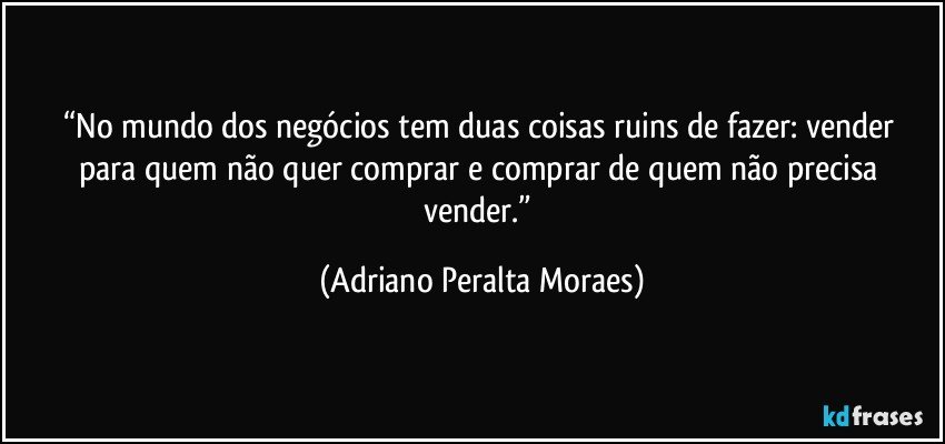 “No mundo dos negócios tem duas coisas ruins de  fazer: vender para quem não quer comprar e comprar de quem não precisa vender.” (Adriano Peralta Moraes)