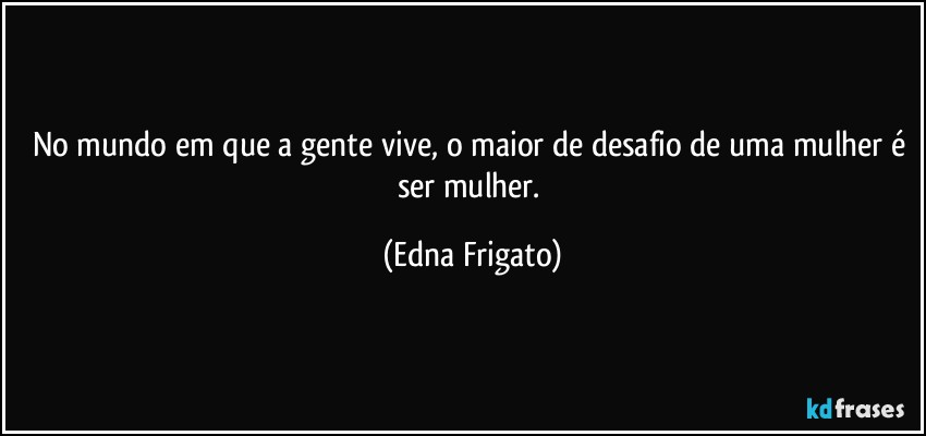 No mundo em que a gente vive, o maior de desafio de uma mulher é ser mulher. (Edna Frigato)