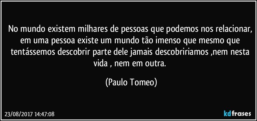 No mundo existem milhares de pessoas que podemos nos relacionar, em uma pessoa existe um mundo tão imenso que mesmo que tentássemos descobrir parte dele jamais descobririamos ,nem nesta vida , nem em outra. (Paulo Tomeo)