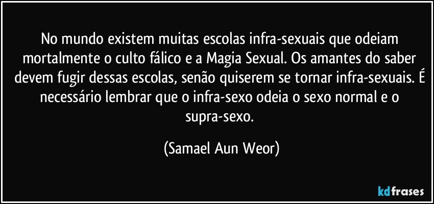 No mundo existem muitas escolas infra-sexuais que odeiam mortalmente o culto fálico e a Magia Sexual. Os amantes do saber devem fugir dessas escolas, senão quiserem se tornar infra-sexuais. É necessário lembrar que o infra-sexo odeia o sexo normal e o supra-sexo. (Samael Aun Weor)