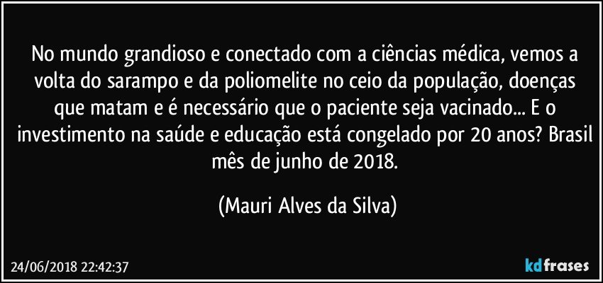 No mundo grandioso e conectado com a ciências médica, vemos a volta do sarampo e da poliomelite no ceio da população, doenças que matam e é necessário  que o paciente seja vacinado... E o investimento na saúde e educação está congelado por 20 anos? Brasil mês de junho de 2018. (Mauri Alves da Silva)