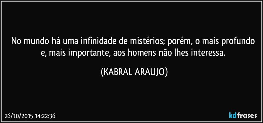 No mundo há uma infinidade de mistérios; porém, o mais profundo e, mais importante, aos homens não lhes interessa. (KABRAL ARAUJO)