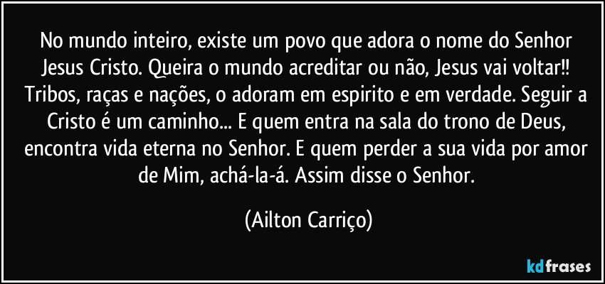 No mundo  inteiro, existe um povo que adora o  nome do Senhor Jesus Cristo. Queira o mundo acreditar ou não, Jesus vai  voltar!!  Tribos, raças e nações, o adoram em espirito e em verdade. Seguir a Cristo é um caminho... E quem entra na sala  do trono de Deus, encontra vida eterna no Senhor. E quem perder a sua vida por amor de Mim, achá-la-á. Assim disse o Senhor. (Ailton Carriço)