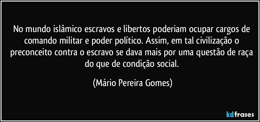 No mundo islâmico escravos e libertos poderiam ocupar cargos de comando militar e poder político. Assim, em tal civilização o preconceito contra o escravo se dava mais por uma questão de raça do que de condição social. (Mário Pereira Gomes)