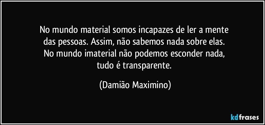 No mundo material somos incapazes de ler a mente 
das pessoas. Assim, não sabemos nada sobre elas. 
No mundo imaterial não podemos esconder nada, 
tudo é transparente. (Damião Maximino)