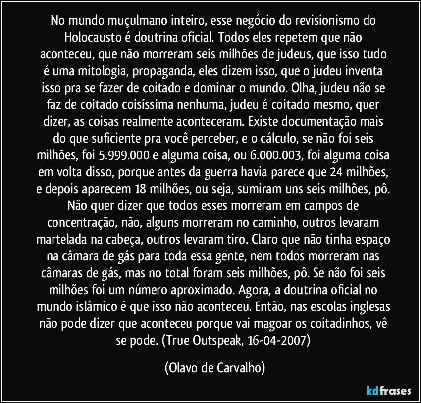 No mundo muçulmano inteiro, esse negócio do revisionismo do Holocausto é doutrina oficial. Todos eles repetem que não aconteceu, que não morreram seis milhões de judeus, que isso tudo é uma mitologia, propaganda, eles dizem isso, que o judeu inventa isso pra se fazer de coitado e dominar o mundo. Olha, judeu não se faz de coitado coisíssima nenhuma, judeu é coitado mesmo, quer dizer, as coisas realmente aconteceram. Existe documentação mais do que suficiente pra você perceber, e o cálculo, se não foi seis milhões, foi 5.999.000 e alguma coisa, ou 6.000.003, foi alguma coisa em volta disso, porque antes da guerra havia parece que 24 milhões, e depois aparecem 18 milhões, ou seja, sumiram uns seis milhões, pô. Não quer dizer que todos esses morreram em campos de concentração, não, alguns morreram no caminho, outros levaram martelada na cabeça, outros levaram tiro. Claro que não tinha espaço na câmara de gás para toda essa gente, nem todos morreram nas câmaras de gás, mas no total foram seis milhões, pô. Se não foi seis milhões foi um número aproximado. Agora, a doutrina oficial no mundo islâmico é que isso não aconteceu. Então, nas escolas inglesas não pode dizer que aconteceu porque vai magoar os coitadinhos, vê se pode. (True Outspeak, 16-04-2007) (Olavo de Carvalho)