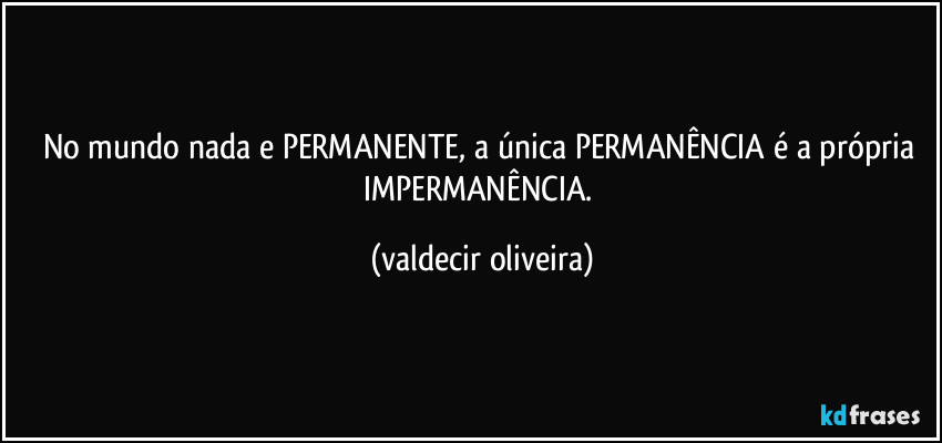 No mundo nada e PERMANENTE, a única PERMANÊNCIA é a própria IMPERMANÊNCIA. (valdecir oliveira)