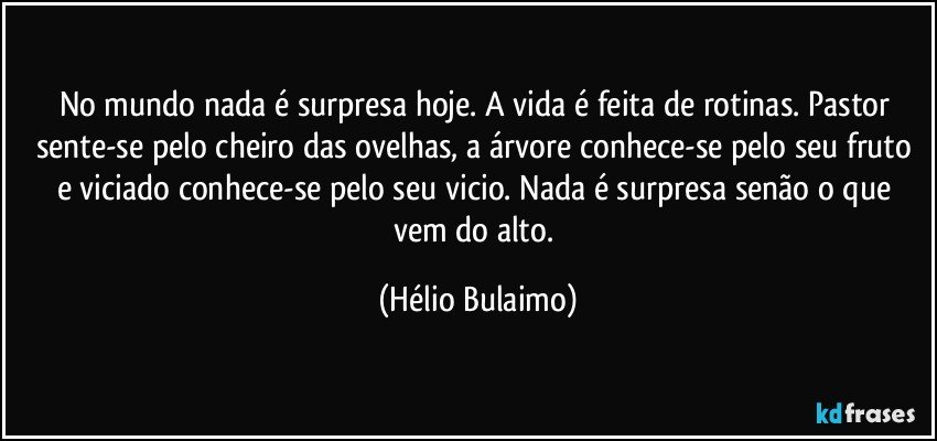 No mundo nada é surpresa hoje. A vida é feita de rotinas. Pastor sente-se pelo cheiro das ovelhas, a árvore conhece-se pelo seu fruto e viciado conhece-se pelo seu vicio. Nada é surpresa senão o que vem do alto. (Hélio Bulaimo)