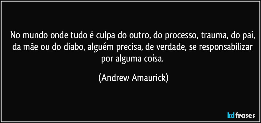 No mundo onde tudo é culpa do outro, do processo, trauma, do pai, da mãe ou do diabo, alguém precisa, de verdade, se responsabilizar por alguma coisa. (Andrew Amaurick)