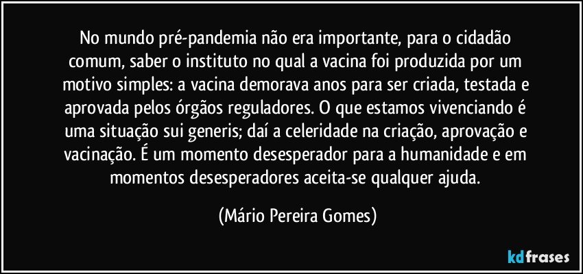 No mundo pré-pandemia não era importante, para o cidadão comum, saber o instituto no qual a vacina foi produzida por um motivo simples: a vacina demorava anos para ser criada, testada e aprovada pelos órgãos reguladores. O que estamos vivenciando é uma situação sui generis; daí a celeridade na criação, aprovação e vacinação. É um momento desesperador para a humanidade e em momentos desesperadores aceita-se qualquer ajuda. (Mário Pereira Gomes)