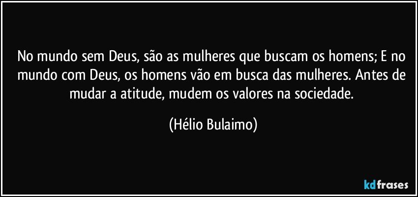 No mundo sem Deus, são as mulheres que buscam os homens; E no mundo com Deus, os homens vão em busca das mulheres. Antes de mudar a atitude, mudem os valores na sociedade. (Hélio Bulaimo)