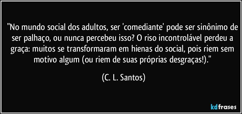 "No mundo social dos adultos, ser 'comediante' pode ser sinônimo de ser palhaço, ou nunca percebeu isso? O riso incontrolável perdeu a graça: muitos se transformaram em hienas do social, pois riem sem motivo algum (ou riem de suas próprias desgraças!)." (C. L. Santos)