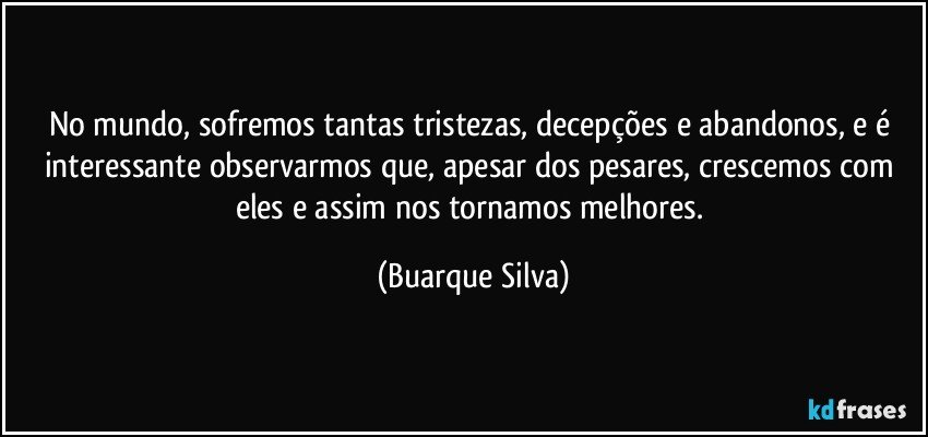 No mundo, sofremos tantas tristezas, decepções e abandonos, e é interessante observarmos que, apesar dos pesares, crescemos com eles e assim nos tornamos melhores. (Buarque Silva)