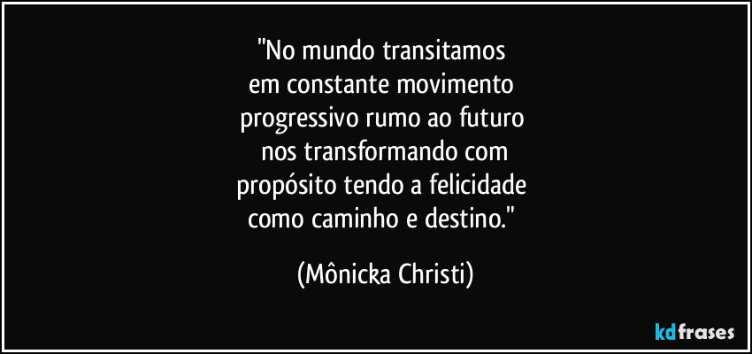 "No mundo transitamos 
em constante movimento 
progressivo rumo ao futuro 
nos transformando com
propósito tendo a felicidade 
como caminho e destino." (Mônicka Christi)