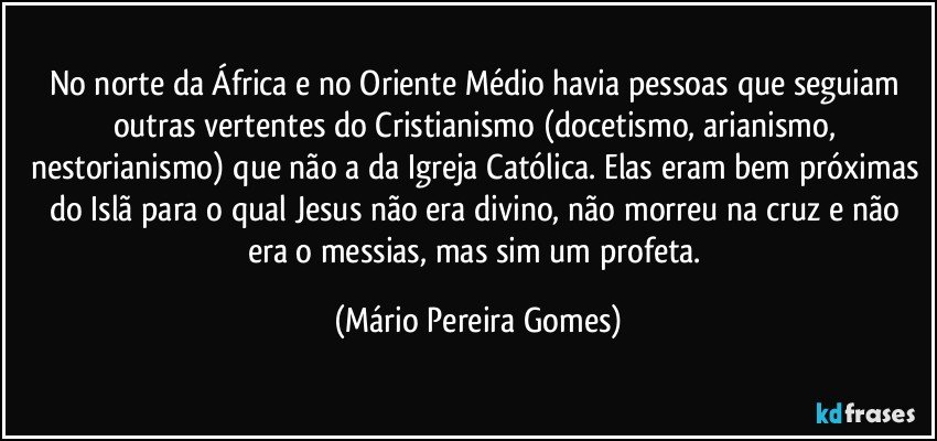 No norte da África e no Oriente Médio havia pessoas que seguiam outras vertentes do Cristianismo (docetismo, arianismo, nestorianismo) que não a da Igreja Católica. Elas eram bem próximas do Islã para o qual Jesus não era divino, não morreu na cruz e não era o messias, mas sim um profeta. (Mário Pereira Gomes)