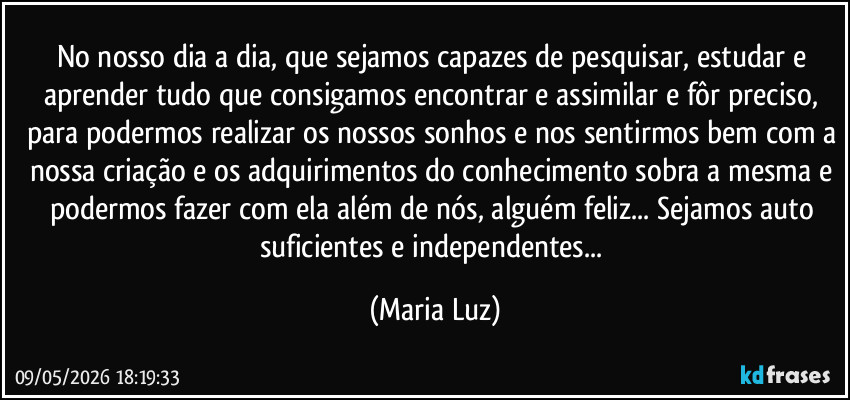 No nosso dia a dia, que sejamos capazes de pesquisar, estudar e aprender tudo que consigamos encontrar e assimilar e fôr preciso, para podermos realizar os nossos sonhos e nos sentirmos bem com a nossa criação e os adquirimentos do conhecimento sobra a mesma e podermos fazer com ela além de nós, alguém feliz... Sejamos auto suficientes e independentes... (Maria Luz)