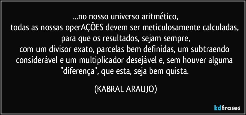 ...no nosso universo aritmético,
todas as nossas operAÇÕES devem ser  meticulosamente calculadas, 
para que os resultados, sejam sempre,
com um divisor exato, parcelas bem definidas, um subtraendo considerável e um multiplicador desejável e, sem houver alguma "diferença", que esta, seja bem quista. (KABRAL ARAUJO)